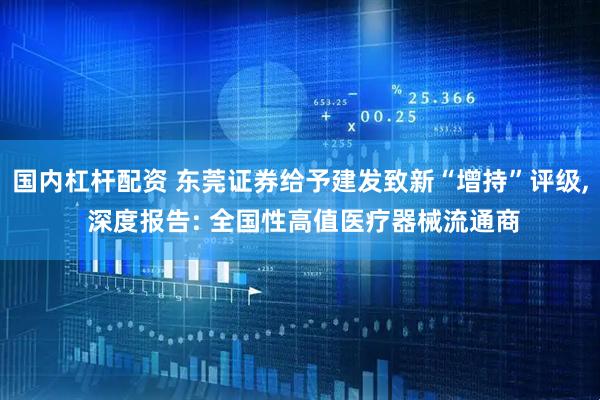 国内杠杆配资 东莞证券给予建发致新“增持”评级, 深度报告: 全国性高值医疗器械流通商