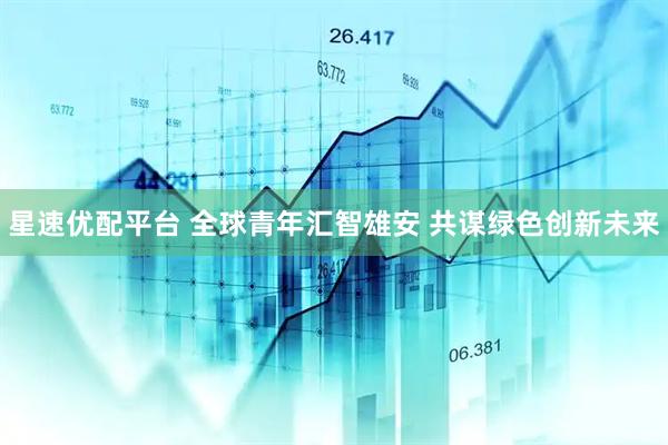 星速优配平台 全球青年汇智雄安 共谋绿色创新未来