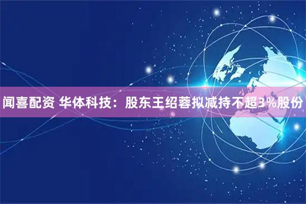 闻喜配资 华体科技：股东王绍蓉拟减持不超3%股份