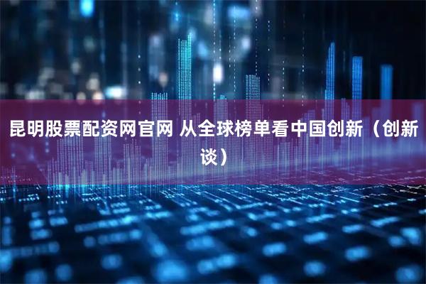 昆明股票配资网官网 从全球榜单看中国创新（创新谈）