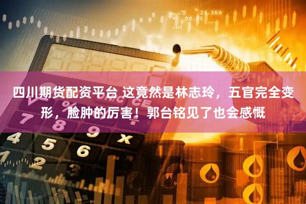 四川期货配资平台 这竟然是林志玲，五官完全变形，脸肿的厉害！郭台铭见了也会感慨