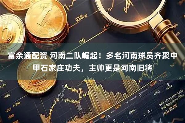 富余通配资 河南二队崛起！多名河南球员齐聚中甲石家庄功夫，主帅更是河南旧将