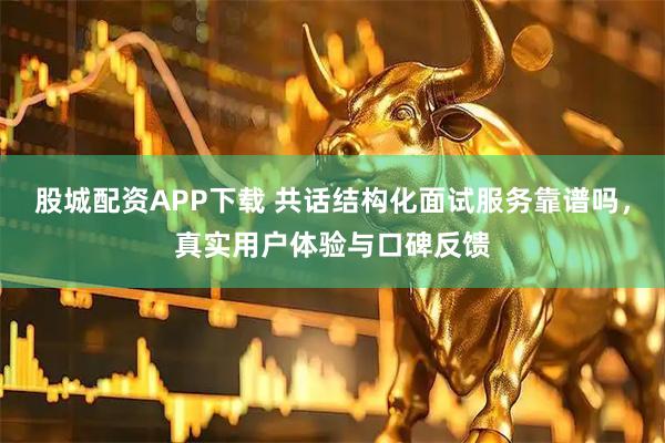 股城配资APP下载 共话结构化面试服务靠谱吗，真实用户体验与口碑反馈